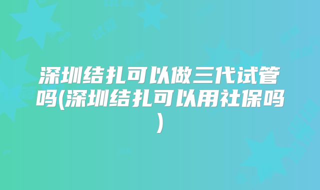 深圳结扎可以做三代试管吗(深圳结扎可以用社保吗)