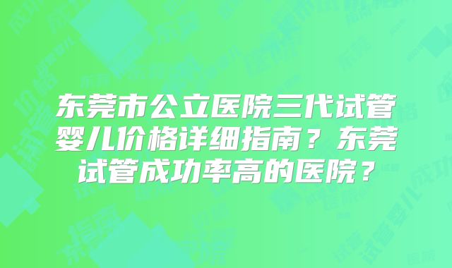 东莞市公立医院三代试管婴儿价格详细指南?东莞试管成功率高的医院?