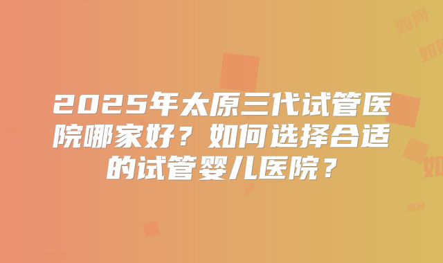 2025年太原三代试管医院哪家好？如何选择合适的试管婴儿医院？