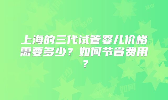 上海的三代试管婴儿价格需要多少？如何节省费用？