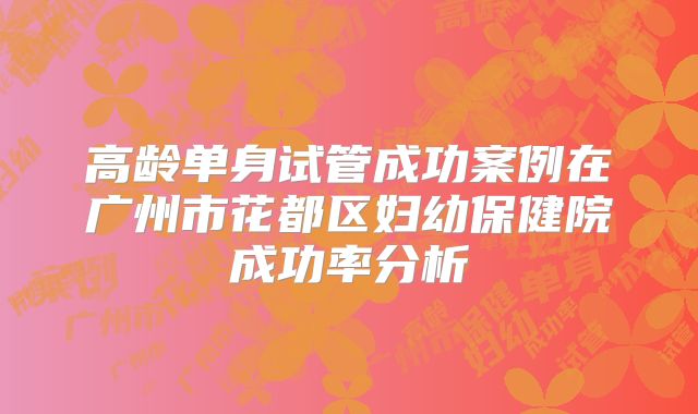 高龄单身试管成功案例在广州市花都区妇幼保健院成功率分析