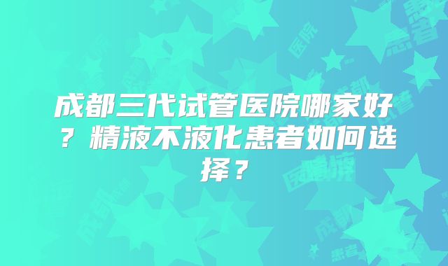 成都三代试管医院哪家好?精液不液化患者如何选择?