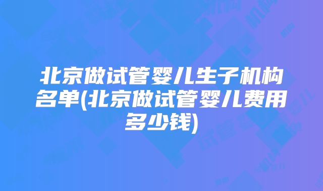 北京做试管婴儿生子机构名单(北京做试管婴儿费用多少钱)