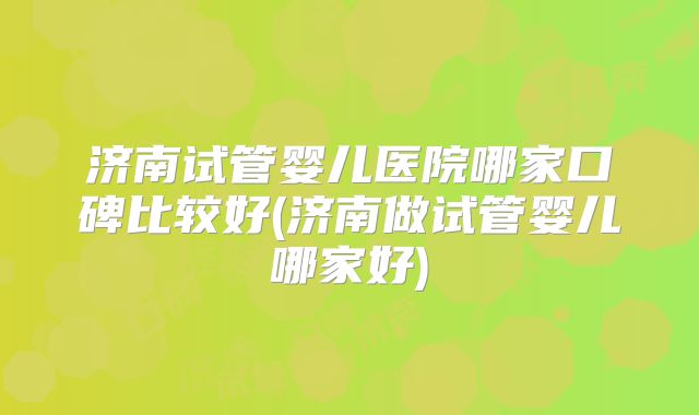 济南试管婴儿医院哪家口碑比较好(济南做试管婴儿哪家好)