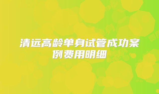 清远高龄单身试管成功案例费用明细