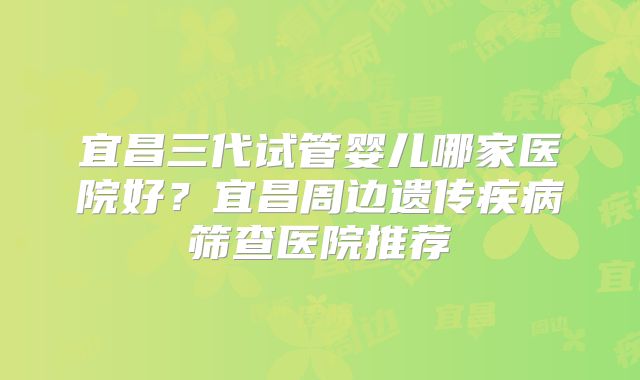 宜昌三代试管婴儿哪家医院好？宜昌周边遗传疾病筛查医院推荐