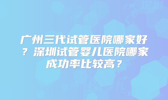 广州三代试管医院哪家好？深圳试管婴儿医院哪家成功率比较高？