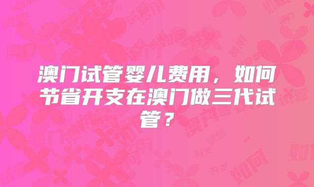 澳门试管婴儿费用,如何节省开支在澳门做三代试管?