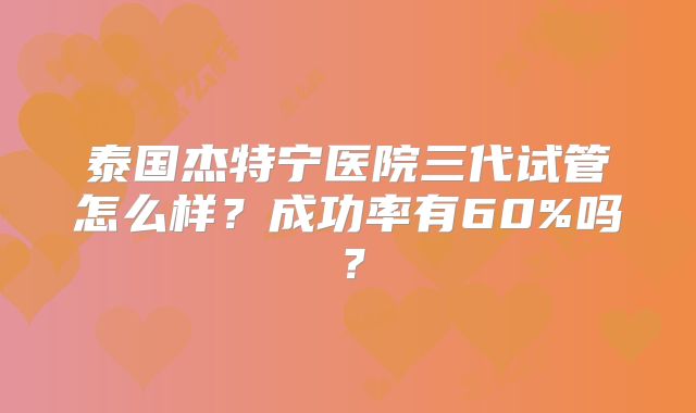 泰国杰特宁医院三代试管怎么样？成功率有60%吗？