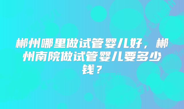 郴州哪里做试管婴儿好,郴州南院做试管婴儿要多少钱?