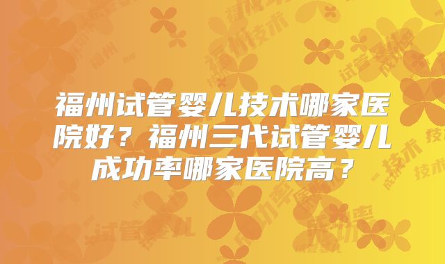 福州试管婴儿技术哪家医院好？福州三代试管婴儿成功率哪家医院高？