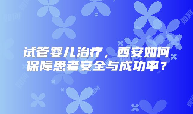 试管婴儿治疗，西安如何保障患者安全与成功率？