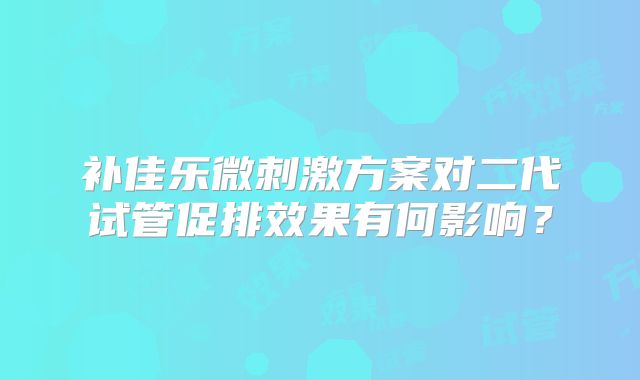补佳乐微刺激方案对二代试管促排效果有何影响?