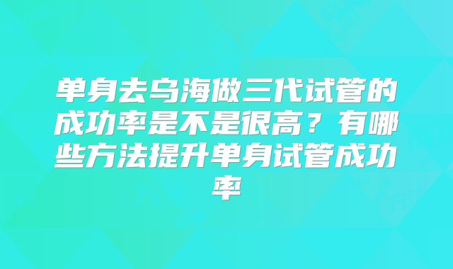 单身去乌海做三代试管的成功率是不是很高?有哪些方法提升单身试管成功率