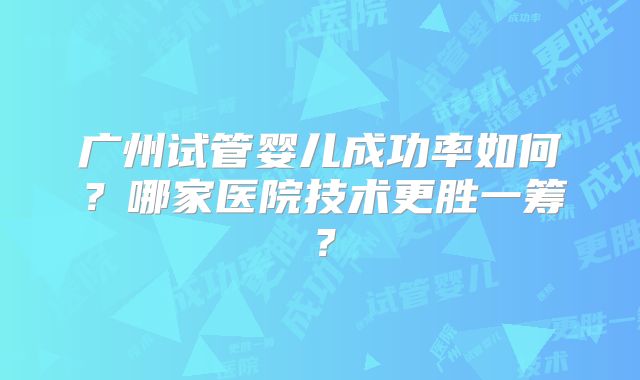广州试管婴儿成功率如何?哪家医院技术更胜一筹?