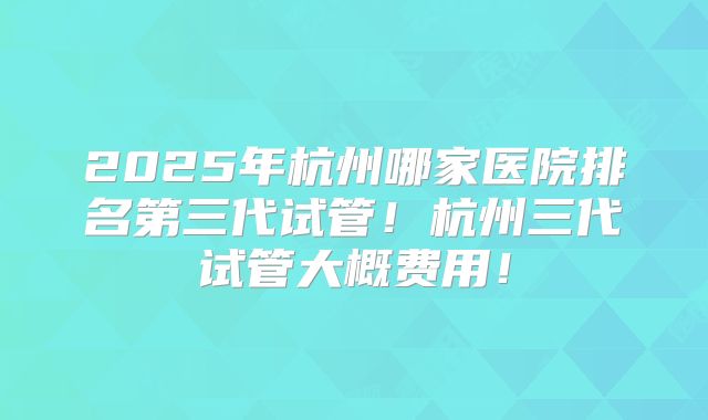 2025年杭州哪家医院排名第三代试管！杭州三代试管大概费用！