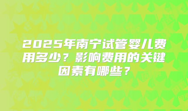 2025年南宁试管婴儿费用多少?影响费用的关键因素有哪些?