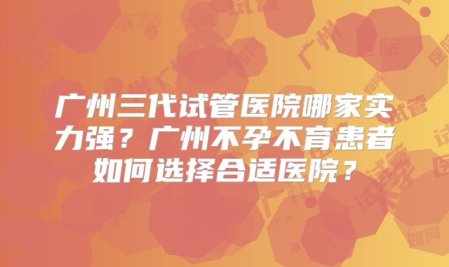 广州三代试管医院哪家实力强?广州不孕不育患者如何选择合适医院?