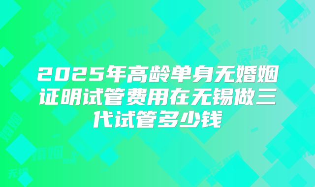 2025年高龄单身无婚姻证明试管费用在无锡做三代试管多少钱