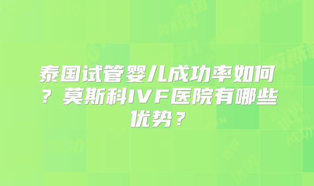 泰国试管婴儿成功率如何？莫斯科IVF医院有哪些优势？