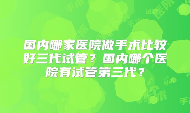 国内哪家医院做手术比较好三代试管?国内哪个医院有试管第三代?