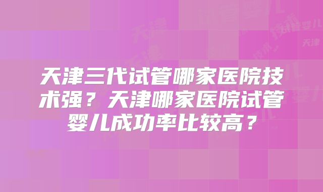 天津三代试管哪家医院技术强？天津哪家医院试管婴儿成功率比较高？