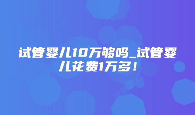 试管婴儿10万够吗_试管婴儿花费1万多！
