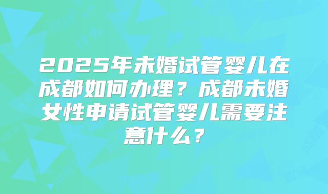 2025年未婚试管婴儿在成都如何办理?成都未婚女性申请试管婴儿需要注意什么?