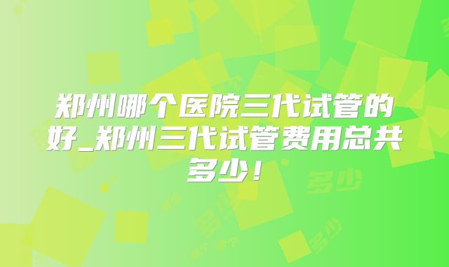 郑州哪个医院三代试管的好_郑州三代试管费用总共多少！
