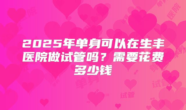 2025年单身可以在生丰医院做试管吗?需要花费多少钱