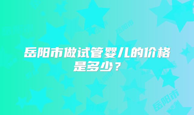 岳阳市做试管婴儿的价格是多少?