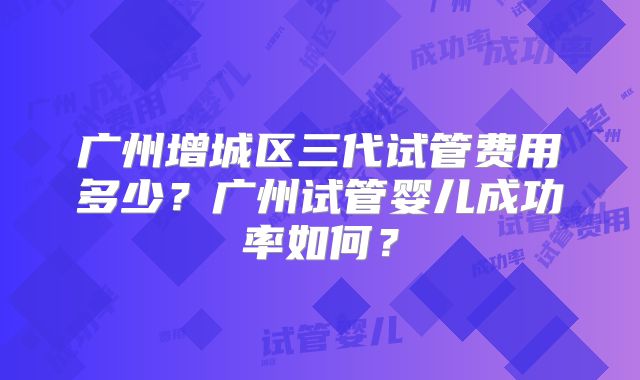 广州增城区三代试管费用多少?广州试管婴儿成功率如何?