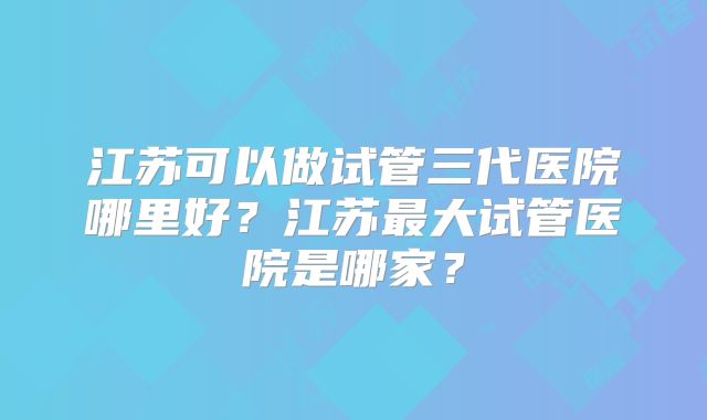 江苏可以做试管三代医院哪里好?江苏最大试管医院是哪家?