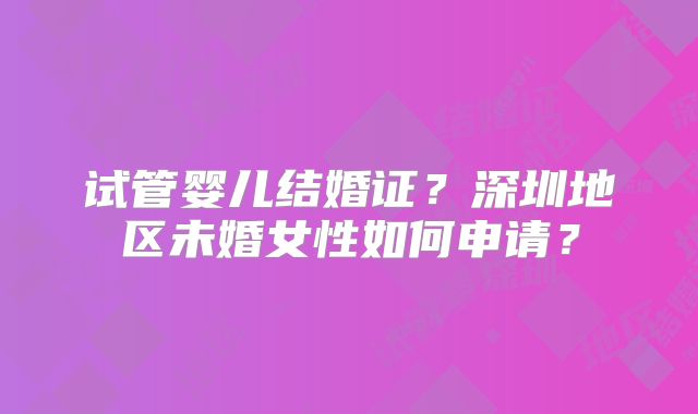 试管婴儿结婚证?深圳地区未婚女性如何申请?