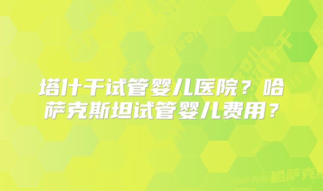 塔什干试管婴儿医院？哈萨克斯坦试管婴儿费用？