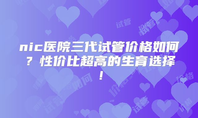 nic医院三代试管价格如何?性价比超高的生育选择!