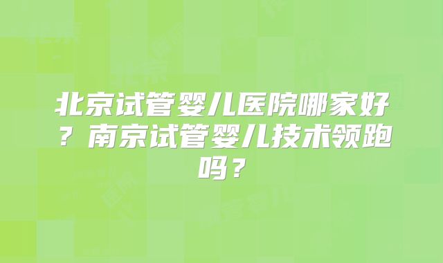 北京试管婴儿医院哪家好?南京试管婴儿技术领跑吗?