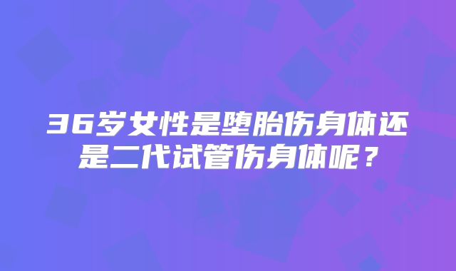36岁女性是堕胎伤身体还是二代试管伤身体呢?