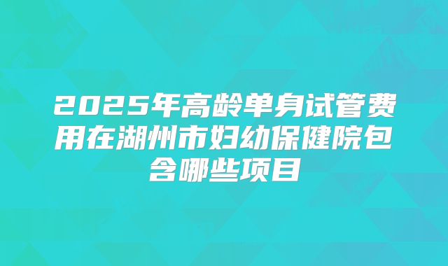 2025年高龄单身试管费用在湖州市妇幼保健院包含哪些项目