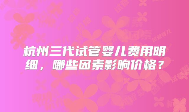 杭州三代试管婴儿费用明细,哪些因素影响价格?