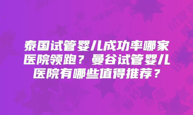 泰国试管婴儿成功率哪家医院领跑?曼谷试管婴儿医院有哪些值得推荐?