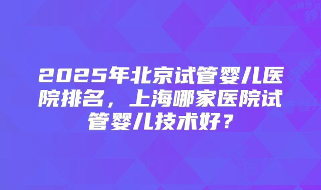 2025年北京试管婴儿医院排名，上海哪家医院试管婴儿技术好？
