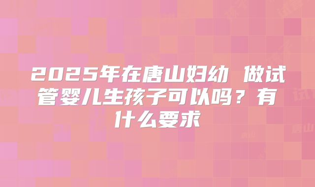 2025年在唐山妇幼 做试管婴儿生孩子可以吗?有什么要求
