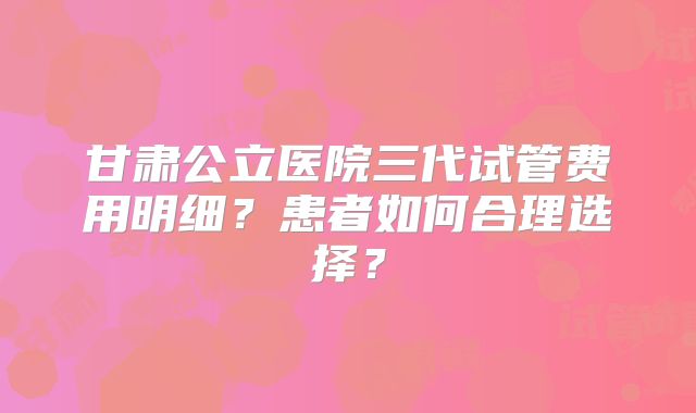 甘肃公立医院三代试管费用明细？患者如何合理选择？
