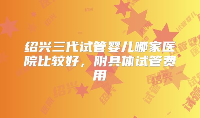 绍兴三代试管婴儿哪家医院比较好，附具体试管费用