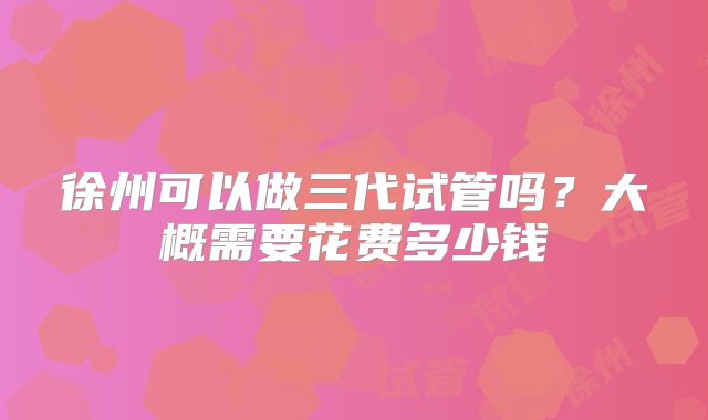 徐州可以做三代试管吗?大概需要花费多少钱