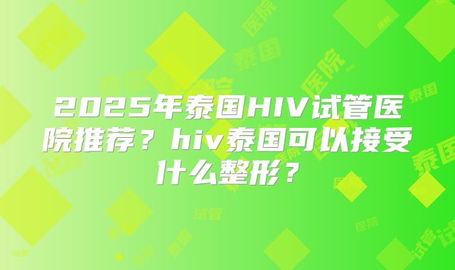 2025年泰国HIV试管医院推荐?hiv泰国可以接受什么整形?