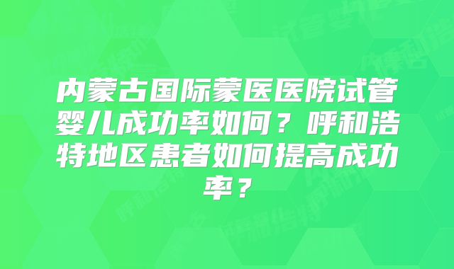 内蒙古国际蒙医医院试管婴儿成功率如何?呼和浩特地区患者如何提高成功率?