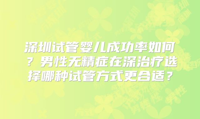 深圳试管婴儿成功率如何?男性无精症在深治疗选择哪种试管方式更合适?
