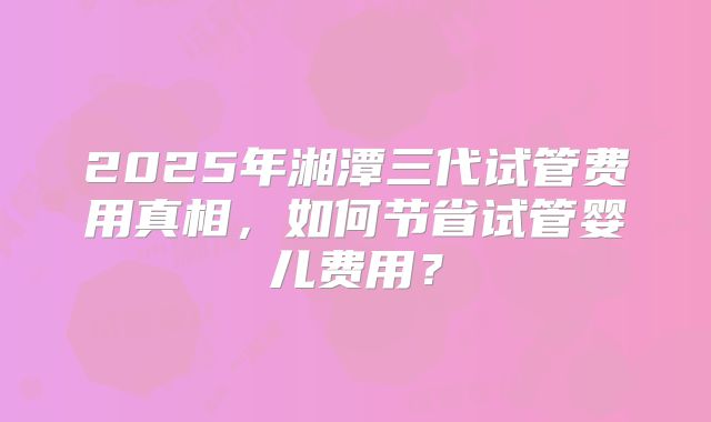 2025年湘潭三代试管费用真相，如何节省试管婴儿费用？